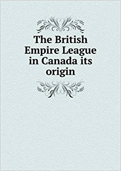 The British Empire League in Canada its origin: British ...